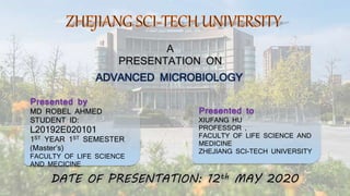 A
PRESENTATION ON
ADVANCED MICROBIOLOGY
Presented by
MD ROBEL AHMED
STUDENT ID:
L20192E020101
1ST YEAR 1ST SEMESTER
(Master’s)
FACULTY OF LIFE SCIENCE
AND MECICINE
Presented to
XIUFANG HU
PROFESSOR ,
FACULTY OF LIFE SCIENCE AND
MEDICINE
ZHEJIANG SCI-TECH UNIVERSITY
DATE OF PRESENTATION: 12th MAY 2020
 