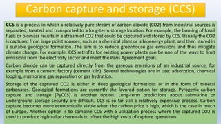 Carbon capture and storage (CCS)
CCS is a process in which a relatively pure stream of carbon dioxide (CO2) from industrial sources is
separated, treated and transported to a long-term storage location. For example, the burning of fossil
fuels or biomass results in a stream of CO2 that could be captured and stored by CCS. Usually the CO2
is captured from large point sources, such as a chemical plant or a bioenergy plant, and then stored in
a suitable geological formation. The aim is to reduce greenhouse gas emissions and thus mitigate
climate change. For example, CCS retrofits for existing power plants can be one of the ways to limit
emissions from the electricity sector and meet the Paris Agreement goals.
Carbon dioxide can be captured directly from the gaseous emissions of an industrial source, for
example from a cement factory (cement kiln). Several technologies are in use: adsorption, chemical
looping, membrane gas separation or gas hydration.
Storage of the captured CO2 is either in deep geological formations or in the form of mineral
carbonates. Geological formations are currently the favored option for storage. Pyrogenic carbon
capture and storage (PyCCS) is another option. Long-term predictions about submarine or
underground storage security are difficult. CCS is so far still a relatively expensive process. Carbon
capture becomes more economically viable when the carbon price is high, which is the case in much
of Europe. Another option is to combine CCS with a utilization process where the captured CO2 is
used to produce high-value chemicals to offset the high costs of capture operations.
 