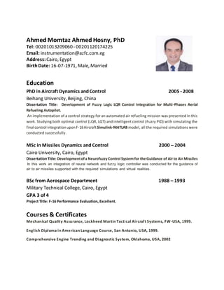 Ahmed Momtaz Ahmed Hosny, PhD
Tel: 00201013209060- 00201120174225
Email: instrumentation@azfc.com.eg
Address: Cairo, Egypt
BirthDate: 16-07-1971, Male, Married
Education
PhD in Aircraft Dynamics andControl 2005 - 2008
Beihang University, Beijing, China
Dissertation Title: Development of Fuzzy Logic LQR Control Integration for Multi-Phases Aerial
Refueling Autopilot.
An implementation of a control strategy for an automated air refueling mission was presented in this
work. Studying both optimal control (LQR, LQT) and intelligent control (Fuzzy PID) with simulating the
final control integrationuponF-16AircraftSimulink-MATLAB model, all the required simulations were
conducted successfully.
MSc in Missiles Dynamics and Control 2000 – 2004
Cairo University, Cairo, Egypt
DissertationTitle: Developmentofa Neurofuzzy Control System for the Guidance of Air to Air Missiles
In this work an integration of neural network and fuzzy logic controller was conducted for the guidance of
air to air missiles supported with the required simulations and virtual realities.
BSc from Aerospace Department 1988 – 1993
Military Technical College, Cairo, Egypt
GPA 3 of 4
Project Title: F-16 Performance Evaluation, Excellent.
Courses & Certificates
Mechanical Quality Assurance, Lockheed Martin Tactical Aircraft Systems, FW-USA, 1999.
English Diploma in American Language Course, San Antonio, USA, 1999.
Comprehensive Engine Trending and Diagnostic System, Oklahoma, USA, 2002
 