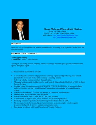 Ahmed Mohamed Mosaad Abd Elsalam 
Benha – Kalubia - Egypt 
Tel :(002) 013 2420401 - (002) 01003798880 
Mail Address: acc_ahmed_mosa3d@hotmail.com 
acc_ahmedmosaad@yahoo.com 
SUMMARY 
More than five years experience in business administration, accounting, with experience in both sales and 
customer service. 
PROFESSIONAL EXPERIENCE 
Tour Egypt Company. 
Accountant – March 2010 - Present. 
Tour Egypt is a leading tourism company, offers a wide range of tourism packages and customized tour 
options throughout Egypt. 
As the accountant, responsibilities Include: 
 Accounts Payable, administer all payments for company expenses and purchasing, make sure all 
payments for invoice are posted to the company accounting system. 
 Follow up with the customers on their financial status. 
 Managing bank account & bookkeeping for bank books & Citizen Bank of Lubbock in USA via Bank 
Internet Services. 
 Handling online Accounting system QUICK BOOK ONLINE SYSTEM, for all accounts in Egypt 
and USA, Register and Entry for all Financial Transactions and producing all required financial 
reports. 
 Calculation of employee’s Per-diem and payment of customers’ travel expenses. 
 Monthly fiscal reports for sales, costs and profits. 
 Bank Reconciliation for US$, EGP, EURO, and GBP Accounts. 
 Administration of payroll, taxes, social insurance and revision of petty cash. 
 Producing periodical reports for financial management in home office in USA. 
 Processing payments for technical project procurements, reviewed complex vouchers against 
procurement of goods & services contract payments provisions. 
 Functioning as a liaison with Social Security and Taxation Authority. 
 