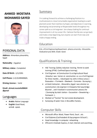 AHMED MOSTAFA
MOHAMED SAYED
PERSONALDATA
Address: Almandara,alexandria,
Egypt
Nationality : Egyptian
Military status : Completed
Date Of Birth : 1/1/1991
Cell Phone: (+2) 01289400605.
Driving License : Valid
Email: ahmed.mostafa200624
@gmail
Languages
 Arabic: Native Language
 English: Good Read,
write& speak.
Summary
I’m Looking forward to achieve a challenging Position in a
multinational or a local remarkable organization leading to a well-
planned career that matches my hopes and objectives in Learning,
developing and promoting to Respectable levels throughout my
career path as a civil engineer. Iam always looking for continual
improvement in all my career life. I believe that No one can go back
and make a new beginning, but anyone can start from now and
make a happy ending.
Education
B.Sc. of Civil EngineeringDepartment - pharosuniversity –Alexandria.
Graduationyear2019, Grade: Good.
Qualifications & Training
 HSE Training: (Safety induction training. Permit to work
training (PTW). Confined Space training).
 Civil Engineer at Construction Co at Agricultural Road
,Smouha,I was trainer at construction co. as a Civil Engineer
for three months , I developed my skills in these areas (
Excavation – Formwork – Steelwork – Concrete – Surveying ) .
 at Arab Contractor , Alexandria ,Egypt I was atrainer as
aconstruction site engineer in Cleopatra Rail way bridge
&tunnel .. and I involved in aconstruction process for
( Surveying by total station – Excavation – Dewatering –
Formwork ) .
 Worked at "Tanmia” for real estate development.
 Surveying of water lines in BiscoMisr factory .
Computer Skills
 Microsoft office: Word, Power Point, Excel …etc .
 Civil Diploma (Cad Autodesk & Sap program & Excel ) .
 Good knowledge in computer networking .
 Efficient in Outlook Express, E-mail, Internet and searching .
 
