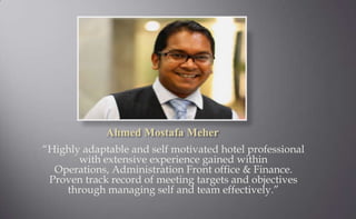 Ahmed Mostafa Meher
“Highly adaptable and self motivated hotel professional
       with extensive experience gained within
  Operations, Administration Front office & Finance.
 Proven track record of meeting targets and objectives
    through managing self and team effectively.”
 