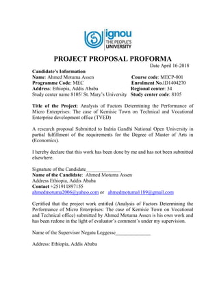 PROJECT PROPOSAL PROFORMA
Date April 16-2018
Candidate’s Information
Name: Ahmed Motuma Assen Course code: MECP-001
Programme Code: MEC Enrolment No.ID1404270
Address: Ethiopia, Addis Ababa Regional center: 34
Study center name 8105/ St. Mary’s University Study center code: 8105
Title of the Project: Analysis of Factors Determining the Performance of
Micro Enterprises: The case of Kemisie Town on Technical and Vocational
Enterprise development office (TVED)
A research proposal Submitted to Indria Gandhi National Open University in
partial fulfillment of the requirements for the Degree of Master of Arts in
(Economics).
I hereby declare that this work has been done by me and has not been submitted
elsewhere.
Signature of the Candidate______________
Name of the Candidate: Ahmed Motuma Assen
Address Ethiopia, Addis Ababa
Contact +251911897155
ahmedmotuma2006@yahoo.com or ahmedmotuma1189@gmail.com
Certified that the project work entitled (Analysis of Factors Determining the
Performance of Micro Enterprises: The case of Kemisie Town on Vocational
and Technical office) submitted by Ahmed Motuma Assen is his own work and
has been redone in the light of evaluator’s comment’s under my supervision.
Name of the Supervisor Negatu Leggesse______________
Address: Ethiopia, Addis Ababa
 