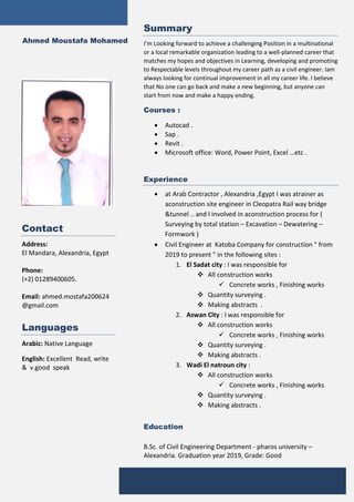 Ahmed Moustafa Mohamed
Contact
Address:
El Mandara, Alexandria, Egypt
Phone:
(+2) 01289400605.
Email: ahmed.mostafa200624
@gmail.com
Languages
 Arabic: Native Language
 English: Excellent Read, write
& v.good speak
Summary
I’m Looking forward to achieve a challenging Position in a multinational
or a local remarkable organization leading to a well-planned career that
matches my hopes and objectives in Learning, developing and promoting
to Respectable levels throughout my career path as a civil engineer. Iam
always looking for continual improvement in all my career life. I believe
that No one can go back and make a new beginning, but anyone can
start from now and make a happy ending.
Courses :
 Autocad .
 Sap .
 Revit .
 Microsoft office: Word, Power Point, Excel …etc .
Experience
 at Arab Contractor , Alexandria ,Egypt I was atrainer as
aconstruction site engineer in Cleopatra Rail way bridge
&tunnel .. and I involved in aconstruction process for (
Surveying by total station – Excavation – Dewatering –
Formwork )
 Civil Engineer at Katoba Company for construction " from
2019 to present " in the following sites :
1. El Sadat city : I was responsible for
 All construction works
 Concrete works , Finishing works
 Quantity surveying .
 Making abstracts .
2. Aswan City : I was responsible for
 All construction works
 Concrete works , Finishing works
 Quantity surveying .
 Making abstracts .
3. Wadi El natroun city :
 All construction works
 Concrete works , Finishing works
 Quantity surveying .
 Making abstracts .
Education
B.Sc. of Civil Engineering Department - pharos university –
Alexandria. Graduation year 2019, Grade: Good
Certifications
 