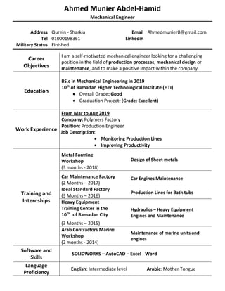 Ahmed Munier Abdel-Hamid
Mechanical Engineer
Address Qurein - Sharkia Email Ahmedmunier0@gmail.com
Tel 01000198361 Linkedin
Military Status Finished
Career
Objectives
I am a self-motivated mechanical engineer looking for a challenging
position in the field of production processes, mechanical design or
maintenance, and to make a positive impact within the company.
Education
BS.c in Mechanical Engineering in 2019
10th
of Ramadan Higher Technological Institute (HTI)
• Overall Grade: Good
• Graduation Project: (Grade: Excellent)
Work Experience
From Mar to Aug 2019
Company: Polymers Factory
Position: Production Engineer
Job Description:
• Monitoring Production Lines
• Improving Productivity
Training and
Internships
Metal Forming
Workshop
(3 months - 2018)
Design of Sheet metals
Car Maintenance Factory
(2 Months – 2017)
Car Engines Maintenance
Ideal Standard Factory
(3 Months – 2016)
Production Lines for Bath tubs
Heavy Equipment
Training Center in the
10TH
of Ramadan City
(3 Months – 2015)
Hydraulics – Heavy Equipment
Engines and Maintenance
Arab Contractors Marine
Workshop
(2 months - 2014)
Maintenance of marine units and
engines
Software and
Skills
SOLIDWORKS – AutoCAD – Excel - Word
Language
Proficiency
English: Intermediate level Arabic: Mother Tongue
 