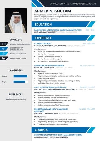 CURRICULUM VITAE – AHMED NABEEL GHULAM
CONTACTS
ahmed.n.ghulam@gmail.com
(966) 54-555-5497
(966) 55-330-2173
Riyadh, Al-Aqiq District
Ahmed Nabeel Ghulam
LANGUAGES
Arabic
English
REFERENCES
Available upon requesting
AHMED N. GHULAM
Seeking to apply my skills within a competitive work environment that enhances my
ability to progress, contribute to the growth and achievement of the work objectives, and
acquire new skills and experiences
BACHELOR’S IN INTERNATIONAL BUSINESS ADMINISTRATION 2006 – 2010
KING ABDUL AZIZ UNIVERSITY – JEDDAH, SAUDI ARABIA
E-LIBRARY SPECIALIST Feb. 2012 – Now
GENERAL AUTHORITY OF CIVIL AVIATION – RIYADH, SAUDI ARABIA
Main Functions:
• Join to GACA-S&AT Committee to create the Website of S&AT;
• Develop the E-Systems;
• Develop E-Archiving and manage it;
• Develop Databases and manage it;
• Act as E-Library Manager for many occasions;
ADMINISTRATIVE AND PROGRAMMER Jan. 2011 – Jan. 2012
SAUDI BIN LADEN GROUP – JEDDAH, SAUDI ARABIA
Main Functions:
• Make the project organization chart;
• Programming Administrative application and auditing on them;
• Create Archiving System;
• Programming Administrative Database and auditing on them;
• Making purchase orders for the project;
AUDIT SYSTEM INFORMATION SPECIALIST Oct. 2008 – Jun. 2010
KING ABDUL AZIZ INTERNATIONAL AIRPORT PROJECT – JEDDAH, SAUDI ARABIA
Main Functions:
• Auditing on applications for KADP departments;
• Auditing on Badge ID Cards web application;
• Programming internal applications to make work easier;
• Auditing on timesheet of employees;
• Auditing on documents of KADP departments;
PROGRAMMING AND QUALITY ASSURANCE
ASSISTANCE
Apr. 2006 – May. 2008
NATIONAL COMMERCIAL BANK – JEDDAH, SAUDI ARABIA
Main Functions:
• Checking quality of web applications for IAC department;
• Programming, designing and maintaining web applications;
• Checking and auditing on ATM machine rolls;
OCCUPATIONAL SAFETY AND HEALTH MANAGEMENT IN OSHA
GENERAL AUTHORITY OF CIVIL AVIATION (GACA)
EXPERIENCE
COURSES
EDUCATION
 