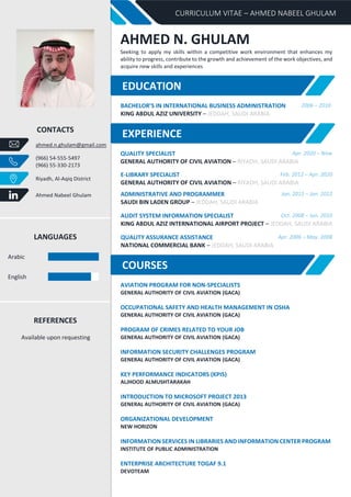 CURRICULUM VITAE – AHMED NABEEL GHULAM
CONTACTS
ahmed.n.ghulam@gmail.com
(966) 54-555-5497
(966) 55-330-2173
Riyadh, Al-Aqiq District
Ahmed Nabeel Ghulam
LANGUAGES
Arabic
English
REFERENCES
Available upon requesting
AHMED N. GHULAM
Seeking to apply my skills within a competitive work environment that enhances my
ability to progress, contribute to the growth and achievement of the work objectives, and
acquire new skills and experiences
BACHELOR’S IN INTERNATIONAL BUSINESS ADMINISTRATION 2006 – 2010
KING ABDUL AZIZ UNIVERSITY – JEDDAH, SAUDI ARABIA
QUALITY SPECIALIST Apr. 2020 – Now
GENERAL AUTHORITY OF CIVIL AVIATION – RIYADH, SAUDI ARABIA
E-LIBRARY SPECIALIST Feb. 2012 – Apr. 2020
GENERAL AUTHORITY OF CIVIL AVIATION – RIYADH, SAUDI ARABIA
ADMINISTRATIVE AND PROGRAMMER Jan. 2011 – Jan. 2012
SAUDI BIN LADEN GROUP – JEDDAH, SAUDI ARABIA
AUDIT SYSTEM INFORMATION SPECIALIST Oct. 2008 – Jun. 2010
KING ABDUL AZIZ INTERNATIONAL AIRPORT PROJECT – JEDDAH, SAUDI ARABIA
QUALITY ASSURANCE ASSISTANCE Apr. 2006 – May. 2008
NATIONAL COMMERCIAL BANK – JEDDAH, SAUDI ARABIA
AVIATION PROGRAM FOR NON-SPECIALISTS
GENERAL AUTHORITY OF CIVIL AVIATION (GACA)
OCCUPATIONAL SAFETY AND HEALTH MANAGEMENT IN OSHA
GENERAL AUTHORITY OF CIVIL AVIATION (GACA)
PROGRAM OF CRIMES RELATED TO YOUR JOB
GENERAL AUTHORITY OF CIVIL AVIATION (GACA)
INFORMATION SECURITY CHALLENGES PROGRAM
GENERAL AUTHORITY OF CIVIL AVIATION (GACA)
KEY PERFORMANCE INDICATORS (KPIS)
ALJHOOD ALMUSHTARAKAH
INTRODUCTION TO MICROSOFT PROJECT 2013
GENERAL AUTHORITY OF CIVIL AVIATION (GACA)
ORGANIZATIONAL DEVELOPMENT
NEW HORIZON
INFORMATION SERVICES IN LIBRARIES AND INFORMATION CENTER PROGRAM
INSTITUTE OF PUBLIC ADMINISTRATION
ENTERPRISE ARCHITECTURE TOGAF 9.1
DEVOTEAM
EXPERIENCE
COURSES
EDUCATION
 