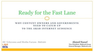 Ready for the Fast Lane
           WHY CONTENT OWNERS AND GOVERNMENTS
                     NEED TO CATCH UP
              TO THE ARAB INTERNET AUDIENCE




IIC Telecoms and Media Forum - Bahrain       Ahmed Nassef
                                         Vice-President, Maktoob Group
                                         General Manager, Maktoob.com
 