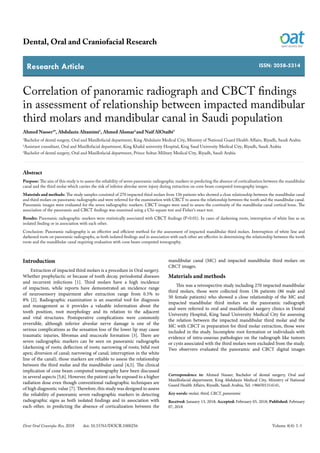 Research Article
Dental, Oral and Craniofacial Research
Dent Oral Craniofac Res, 2018 doi: 10.15761/DOCR.1000256 Volume 4(4): 1-5
ISSN: 2058-5314
Correlation of panoramic radiograph and CBCT findings
in assessment of relationship between impacted mandibular
third molars and mandibular canal in Saudi population
Ahmed Nasser1
*, Abdulaziz Altamimi1
, Ahmed Alomar2
and Naif AlOtaibi3
1
Bachelor of dental surgery, Oral and Maxillofacial department, King Abdulaziz Medical City, Ministry of National Guard Health Affairs, Riyadh, Saudi Arabia
2
Assistant consultant, Oral and Maxillofacial department, King Khalid university Hospital, King Saud University Medical City, Riyadh, Saudi Arabia
3
Bachelor of dental surgery, Oral and Maxillofacial department, Prince Sultan Military Medical City, Riyadh, Saudi Arabia
Abstract
Purpose: The aim of this study is to assess the reliability of seven panoramic radiographic markers in predicting the absence of corticalization between the mandibular
canal and the third molar which carries the risk of inferior alveolar nerve injury during extraction on cone beam computed tomography images.
Materials and methods: The study samples consisted of 270 impacted third molars from 136 patients who showed a close relationship between the mandibular canal
and third molars on panoramic radiographs and were referred for the examination with CBCT to assess the relationship between the tooth and the mandibular canal.
Panoramic images were evaluated for the seven radiographic markers. CBCT images were used to assess the continuity of the mandibular canal cortical bone. The
association of the panoramic and CBCT findings was examined using a Chi-square test and Fisher’s exact test.
Results: Panoramic radiographic markers were statistically associated with CBCT findings (P<0.01). In cases of darkening roots, interruption of white line as an
isolated finding or in association with each other.
Conclusion: Panoramic radiography is an effective and efficient method for the assessment of impacted mandibular third molars. Interruption of white line and
darkened roots on panoramic radiographs, as both isolated findings and in association with each other are effective in determining the relationship between the tooth
roots and the mandibular canal requiring evaluation with cone beam computed tomography.
Correspondence to: Ahmed Nasser, Bachelor of dental surgery, Oral and
Maxillofacial department, King Abdulaziz Medical City, Ministry of National
Guard Health Affairs, Riyadh, Saudi Arabia, Tel. +966501314141,
Key words: molar, third, CBCT, panoramic
Received: January 13, 2018; Accepted: February 05, 2018; Published: February
07, 2018
Introduction
Extraction of impacted third molars is a procedure in Oral surgery.
Whether prophylactic or because of tooth decay, periodontal diseases
and recurrent infections [1]. Third molars have a high incidence
of impaction, while reports have demonstrated an incidence range
of neurosensory impairment after extraction range from 0.5% to
8% [2]. Radiographic examination is an essential tool for diagnosis
and management as it provides a valuable information about the
tooth position, root morphology and its relation to the adjacent
and vital structures. Postoperative complications were commonly
reversible, although inferior alveolar nerve damage is one of the
serious complications as the sensation loss of the lower lip may cause
traumatic injuries, fibromas and mucocele formation [3]. There are
seven radiographic markers can be seen on panoramic radiographs
(darkening of roots; deflection of roots; narrowing of roots; bifid root
apex; diversion of canal; narrowing of canal; interruption in the white
line of the canal), those markers are reliable to assess the relationship
between the third molar and the mandibular canal [4,5]. The clinical
implication of cone beam computed tomography have been discussed
in several aspects [5,6]. However, the patient can be exposed to a higher
radiation dose even though conventional radiographic techniques are
of high diagnostic value [7]. Therefore, this study was designed to assess
the reliability of panoramic seven radiographic markers in detecting
radiographic signs as both isolated findings and in association with
each other, in predicting the absence of corticalization between the
mandibular canal (MC) and impacted mandibular third molars on
CBCT images.
Materials and methods
This was a retrospective study including 270 impacted mandibular
third molars, those were collected from 136 patients (86 male and
50 female patients) who showed a close relationship of the MC and
impacted mandibular third molars on the panoramic radiograph
and were referred to oral and maxillofacial surgery clinics in Dental
University Hospital, King Saud University Medical City for assessing
the relation between the impacted mandibular third molar and the
MC with CBCT in preparation for third molar extraction, those were
included in the study. Incomplete root formation or individuals with
evidence of intra-osseous pathologies on the radiograph like tumors
or cysts associated with the third molars were excluded from the study.
Two observers evaluated the panoramic and CBCT digital images
 