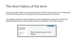 The short history of the term
The phrase “growth hacker” was coined by Sean Ellis in 2010. He felt the need to coin a new phrase
he said that it stemmed from his frustration when hiring replacements for himself.
Sean asked for marketers. He got marketers. So Sean changed what he asked for. The title of his
watershed blog post was “Find a Growth Hacker for Your Startup” and the idea was born.
 