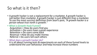 So what is it then?
• A growth hacker is not a replacement for a marketer. A growth hacker is
not better than marketer. A growth hacker is just different than a marketer.
To use the most succinct definition from Sean’s post, “A growth hacker is a
person whose true north is growth."
• What is Growth Hack Funnel?
Acquisition > How do users find you
Activation > Do users have a great experience
Retention > Do users come back
Revenue > How do you make money
Referral > Do users tell each others
• What does a growth hacker do?
It is all about running tests & experiments on each of these funnel levels to
understand the user behaviour and help increase these numbers
 