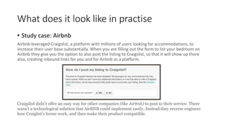 What does it look like in practise
• Study case: Airbnb
Airbnb leveraged Craigslist, a platform with millions of users looking for accommodations, to
increase their user base substantially. When you are filling out the form to list your bedroom on
Airbnb they give you the option to also post the listing to Craigslist, so that it will show up there
also, creating inbound links for you and for Airbnb as a platform.
Craigslist didn’t offer an easy way for other companies (like Airbnb) to post to their service. There
wasn’t a technological solution that AirBNB could implement easily, Instead they reverse engineer
how Craiglist’s forms work, and then make their product compatible.
 