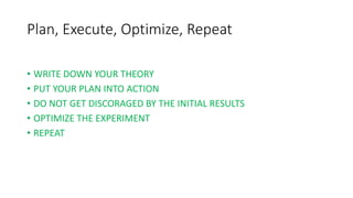 Plan, Execute, Optimize, Repeat
• WRITE DOWN YOUR THEORY
• PUT YOUR PLAN INTO ACTION
• DO NOT GET DISCORAGED BY THE INITIAL RESULTS
• OPTIMIZE THE EXPERIMENT
• REPEAT
 