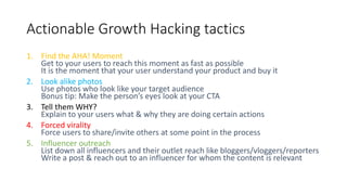 Actionable Growth Hacking tactics
1. Find the AHA! Moment
Get to your users to reach this moment as fast as possible
It is the moment that your user understand your product and buy it
2. Look alike photos
Use photos who look like your target audience
Bonus tip: Make the person’s eyes look at your CTA
3. Tell them WHY?
Explain to your users what & why they are doing certain actions
4. Forced virality
Force users to share/invite others at some point in the process
5. Influencer outreach
List down all influencers and their outlet reach like bloggers/vloggers/reporters
Write a post & reach out to an influencer for whom the content is relevant
 