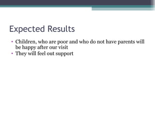 Expected Results  Children, who are poor and who do not have parents will be happy after our visit They will feel out support 