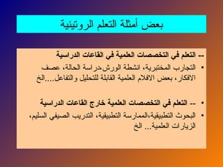 ‫الروتينية‬ ‫التعلم‬ ‫أمثلة‬ ‫بعض‬
‫الدراسية‬ ‫القاعات‬ ‫في‬ ‫العلمية‬ ‫التخصصات‬ ‫في‬ ‫التعلم‬ --
•
‫عصف‬ ،‫الحالة‬ ‫دراسة‬،‫الورش‬ ‫انشطة‬ ،‫المختبرية‬ ‫التجارب‬
‫الخ‬....‫والتفاعل‬ ‫للتحليل‬ ‫القابلة‬ ‫العلمية‬ ‫االفالم‬ ‫بعض‬ ،‫االفكار‬
•
--
‫الدراسية‬ ‫القاعات‬ ‫خارج‬ ‫العلمية‬ ‫التخصصات‬ ‫في‬ ‫التعلم‬
•
،‫السليم‬ ‫الصيفي‬ ‫التدريب‬ ،‫التطبيقية‬ ‫الممارسة‬،‫التطبيقية‬ ‫البحوث‬
‫الخ‬ ...‫العلمية‬ ‫الزيارات‬
 