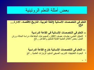 ‫الروتينية‬ ‫التعلم‬ ‫أمثلة‬ ‫بعض‬
....‫االدارة‬ ،‫االقتصاد‬،‫التاريخ‬ ،‫العربية‬ ‫(اللغة‬ ‫االنسانية‬ ‫التخصصات‬ ‫في‬ ‫التعلم‬
)‫الخ‬
‫الدراسية‬ ‫القاعة‬ ‫في‬ ‫اإلنسانية‬ ‫التخصصات‬ ‫في‬ ‫التعلم‬ --
•
‫ورش‬ ،‫الحالة‬ ‫دراسة‬ ،‫المتفاعلة‬ ‫المجموعات‬ ،‫االفكار‬ ‫عصف‬ ‫جلسات‬ ،‫العلمي‬ ‫التحليل‬
‫الخ‬....‫والتفاعل‬ ‫للتحليل‬ ‫القابلة‬ ‫العلمية‬ ‫االفالم‬ ‫بعض‬ ،‫العمل‬
‫الدراسية‬ ‫القاعة‬ ‫خارج‬ ‫اإلنسانية‬ ‫التخصصات‬ ‫في‬ ‫التعلم‬ --
•
‫الخ‬ ...‫العلمية‬ ‫الزيارات‬ ،‫السليم‬ ‫الصيفي‬ ‫التدريب‬ ،‫التطبيقية‬ ‫البحوث‬
•
-
 