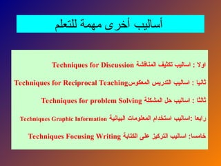 ‫للتعلم‬ ‫مهمة‬ ‫أخرى‬ ‫أساليب‬
‫المناقشة‬ ‫تكثيف‬ ‫اساليب‬ : ‫اوال‬
Techniques for Discussion
‫المعكوس‬ ‫التدريس‬ ‫اساليب‬ : ‫ثانيا‬
Techniques for Reciprocal Teaching
‫المشكلة‬ ‫حل‬ ‫اساليب‬ : ‫ثالثا‬
Techniques for problem Solving
‫البيانية‬ ‫المعلومات‬ ‫استخدام‬ ‫اساليب‬: ‫رابعا‬
Techniques Graphic Information
‫الكتابة‬ ‫على‬ ‫التركيز‬ ‫اساليب‬ :‫خامسا‬
Techniques Focusing Writing
 
