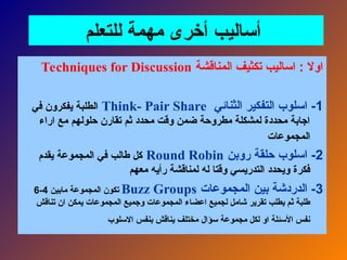 ‫للتعلم‬ ‫مهمة‬ ‫أخرى‬ ‫أساليب‬
‫المناقشة‬ ‫تكثيف‬ ‫اساليب‬ : ‫اوال‬
Techniques for Discussion
1
‫الثنائي‬ ‫التفكير‬ ‫اسلوب‬ -
Think- Pair Share
‫في‬ ‫يفكرون‬ ‫الطلبة‬
‫اراء‬ ‫مع‬ ‫حلولهم‬ ‫تقارن‬ ‫ثم‬ ‫محدد‬ ‫وقت‬ ‫ضمن‬ ‫مطروحة‬ ‫لمشكلة‬ ‫محددة‬ ‫اجابة‬
‫المجموعات‬
2
‫روبن‬ ‫حلقة‬ ‫اسلوب‬ -
Round Robin
‫يقدم‬ ‫المجموعة‬ ‫في‬ ‫طالب‬ ‫كل‬
‫معهم‬ ‫رأيه‬ ‫لمناقشة‬ ‫له‬ ‫وقتا‬ ‫التدريسي‬ ‫ويحدد‬ ‫فكرة‬
3
‫المجموعات‬ ‫بين‬ ‫الدردشة‬ -
Buzz Groups
‫مابين‬ ‫المجموعة‬ ‫تكون‬
4
-
6
‫تناقش‬ ‫ان‬ ‫يمكن‬ ‫المجموعات‬ ‫وجميع‬ ‫المجموعات‬ ‫اعضاء‬ ‫لجميع‬ ‫شامل‬ ‫تقرير‬ ‫يطلب‬ ‫ثم‬ ‫طلبة‬
‫االسلوب‬ ‫بنفس‬ ‫يناقش‬ ‫مختلف‬ ‫سؤال‬ ‫مجموعة‬ ‫لكل‬ ‫او‬ ‫األسئلة‬ ‫نفس‬
 
