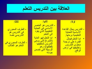‫التعلم‬ ‫التدريس‬ ‫بين‬ ‫العالقة‬
:‫أوال‬
‫القاعدة‬ ‫يمثل‬ ‫التدريس‬ -
‫للعملية‬ ‫االساسية‬
.‫برمتها‬ ‫التعليمية‬
•
‫فيمثل‬ ‫التعلم‬ ‫اما‬
‫ترجمة‬ ‫على‬ ‫القدرة‬
‫التدريس‬ ‫محتوى‬
‫ارض‬ ‫في‬ ‫وتطبيقها‬
.‫الواقع‬
‫ثانيا‬
:
‫العنصر‬ ‫هو‬ ‫التدريس‬ -
‫العملية‬ ‫في‬ ‫االساسي‬
‫يقود‬ ‫الذي‬ ‫التعليمية‬
‫التعلم‬ ‫الى‬
•
‫الغاية‬ ‫فهو‬ ‫التعلم‬ ‫اما‬
‫يسعى‬ ‫التي‬ )‫(الثمرة‬
‫لتحقيقها‬ ‫التدريس‬
‫وهو‬ ،)‫(قطفها‬
‫تضمن‬ ‫التي‬ ‫الوسيلة‬
‫جودته‬
‫ثالثا‬
:
‫المحوري‬ ‫الطرف‬ -
‫هو‬ ‫التدريس‬ ‫في‬
‫نفسه‬ ‫التدريسي‬
‫في‬ ‫المحوري‬ ‫الطرف‬ -
‫الطالب‬ ‫هو‬ ‫التعلم‬
 