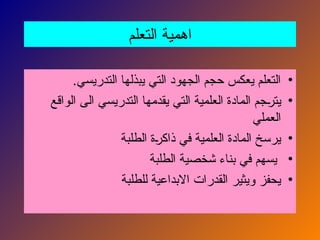 ‫التعلم‬ ‫اهمية‬
•
.‫التدريسي‬ ‫يبذلها‬ ‫التي‬ ‫الجهود‬ ‫حجم‬ ‫يعكس‬ ‫التعلم‬
•
‫الواقع‬ ‫الى‬ ‫التدريسي‬ ‫يقدمها‬ ‫التي‬ ‫العلمية‬ ‫المادة‬ ‫جم‬N
‫ر‬‫يت‬
‫العملي‬
•
‫الطلبة‬ ‫ة‬N
‫ر‬‫ذاك‬ ‫في‬ ‫العلمية‬ ‫المادة‬ ‫يرسخ‬
•
‫الطلبة‬ ‫شخصية‬ ‫بناء‬ ‫في‬ ‫يسهم‬
•
‫للطلبة‬ ‫االبداعية‬ ‫القدرات‬ ‫ويثير‬ ‫يحفز‬
 