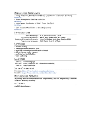Courses and Certificates
• Energy Production, Distribution and Safety Specialization at Coursera (Excellent)
Certificate
• Project Management at Edraak (Excellent)
Certificate
• Power System Distribution at SMART Center (Excellent)
Certificate
• Learn Industrial Automation at LinkedIn (Excellent)
Certificate
Software Skills
Basic Knowledge : ICDL, Apple Macintosh, Linux
Intermediate Knowledge : Excel, Word, PowerPoint, MS Project
Design and Simulation Programs : AutoCAD,DIALux, Revit, Shop drawing, ETAB,
Programming Languages : PLC, Classic Control, MATLAB
Soft Skills
• Decision Making
• Teamwork and Co-Operative skills
• Adaptable, Self-motivation and Active Learning
• Able to Operate Under Pressure
• Analytical and Multi-Tasking
• Team Leadership
Languages
Arabic : Native Language
English : Good (Command and Communication Skills)
French : Basic Knowledge
Social Connection
Facebook : https://www.facebook.com/ahmadalmeldein/
LinkedIn : https://www.linkedin.com/in/ahmadalmeldein/
Inetersts and activities
Technology, Electrical Instrumentation, Programming, Football, Engineering, Computer
Softwares, Reading, Travelling.
References
Available Upon Requet.
 