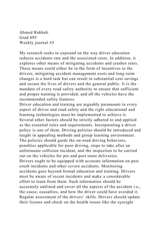 Ahmed Rahhali
Grad 695
Weekly journal #5
My research seeks to expound on the way driver education
reduces accidents rate and the associated costs. In addition, it
explores other means of mitigating accidents and crashes rates.
These means could either be in the form of incentives to the
drivers, mitigating accident management costs and long-term
changes is a hard task but can result in substantial cost savings
and secure the lives of drivers and the general public. It is the
mandate of every road safety authority to ensure that sufficient
and proper training is provided, and all the vehicles have the
recommended safety features.
Driver education and training are arguably paramount in every
aspect of driver and road safety and the right educational and
learning technologies must be implemented to achieve it.
Several other factors should be strictly adhered to and applied
as the essential rules and requirements. Incorporating a driver
policy is one of them. Driving policies should be introduced and
taught in appealing methods and group learning environment.
The policies should guide the on-road driving behaviors,
penalties applicable for poor driving, steps to take after an
unfortunate collision incident, and the inspection to be carried
out on the vehicles for pre and post route deliveries.
Drivers ought to be equipped with accurate information on past
crush incidents and other severe accidents. Monitoring
accidents goes beyond formal education and training. Drivers
must be aware of recent incidents and make a considerable
effort to learn from them. Such information should be
accurately outlined and cover all the aspects of the accident i.e.,
the cause, casualties, and how the driver could have avoided it.
Regular assessment of the drivers’ skills. Drivers should update
their license and check on the health issues like the eyesight
 