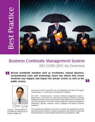 BestPractice
Business Continuity Management System
ISO 22301:2012 An Overview
In the past in order to deal with crisis, the Organization was used to Emergency
response plan or a small disaster management committee.
ISO 22301 ‘’Societal security - Business continuity management systems –
Requirements’’, the world’s first international standard for Business Continuity
Management (BCM), has been developed to help organizations to minimize the
risk of any disruptions “Part of the overall management system that establishes,
implements, operates, monitors, reviews, maintains and improves business
continuity”.
This standard was published in May 2012 to provide the organization with the
best framework for business continuity management and therefore replaces the
BS25999 Business Continuity British Standard that was published in 2006.
Recent worldwide situation such as revolutions, natural disasters,
environmental crisis and technology issues has shown that severe
incidents may happen and impact the private sectors as well as the
public sectors.
Manager – Risk Management
& Compliance Advisory Service
Ventures Middle East
 
