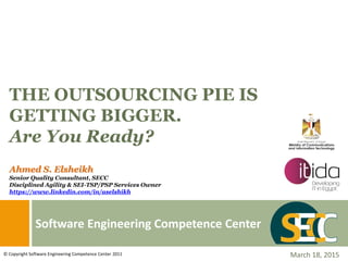 Software Engineering Competence Center
THE OUTSOURCING PIE IS
GETTING BIGGER.
Are You Ready?
March 18, 2015© Copyright Software Engineering Competence Center 2011
Ahmed S. Elsheikh
Senior Quality Consultant, SECC
Disciplined Agility & SEI-TSP/PSP Services Owner
https://www.linkedin.com/in/aselshikh
 