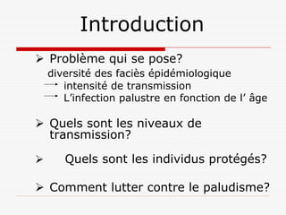 Introduction
Problème qui se pose?
diversité des faciès épidémiologique
   intensité de transmission
   L’infection palustre en fonction de l’ âge

Quels sont les niveaux de
transmission?

   Quels sont les individus protégés?

Comment lutter contre le paludisme?
 