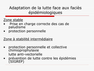 Adaptation de la lutte face aux faciès
            épidémiologiques
Zone stable
• Prise en charge correcte des cas de
  paludisme
• protection personnelle

Zone à stabilité intermédiaire

• protection personnelle et collective
  chimioprophylaxie
  lutte anti-vectorielle
• prévention de lutte contre les épidémies
  (SIGREP)
 