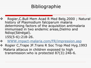 Bibliographie

   Rogier,C.Bull Mem Acad R Med Belg.2000 ; Natural
 history of Plasmodium falciparum malaria
 determining factors of the acquisition antimalaria
 immunised in two endemic areas,Dielmo and
 Ndiop(Sénégal).
 155(5-6):218-26.
   WWW.impact-malaria.com/FR/impression.asp
 Rogier C,Trape JF.Trans R Soc Trop Med Hyg.1993
Malaria attacus in children exposed to high
 transmission:who is protected 87(3):246-6.
 