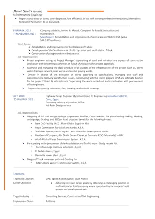 Ahmed Saied’s resume
Infrastructure Engineer
 Report constraints or issues, user desperate, low efficiency, or so, with consequent recommendations/alternatives
to resolve the matter, to be discussed.
FEBRUARY 2012
To NOVEMBER 2013 :
Company: Abdel AL Rehim Al Masodi, Company for Road Construction and
maintenance.
Main Project: Rehabilitation and improvement of central area of TABUK; KSA (Value
SAR 5.875 millions).
Work Scope:
 Rehabilitation and Improvement of Central area of Tabuk.
 Development of the Southern area of old city center and south district Tabuk.
 Construction of playgrounds in Al Bedaa area.
Job responsibilities:
 Project engineer (acting as Project Manager) supervising all road and infrastructure aspects of construction
and liaison with concerning authorities of Tabuk Municipality) for project approvals.
 Supervise and managing the daily schedule of all aspects of the infrastructure of the project such as, storm
water drainage network, road works and asphalt paving works.
 Directly in charge of the execution of works according to specifications, managing site staff and
subcontractors, resolving construction issues, coordinating with the client, prepare CPM and estimate balance
for the project "direct & indirect costs, Supervising the work carried out and coordination with procurement
office engineers.
 Prepare the quantity estimates, shop drawings and as-built drawings.
JULY 2010
TO JANUARY 2012 :
Highway Design Engineer /Egyptian Group for Engineering Consultants (EGEC),
Cairo, Egypt
Company Industry: Consultant Office.
Job Role: Design service
Job responsibilities:
 Designing of full road design package, Alignments, Profiles, Cross Sections, Site plan Grading, Staking, Marking,
and signage, Grading, and BOQ of Road proposed Levels for the following Project:
 New OSD Facility KAEC , Pfizer Global Supply in KSA.
 Royal Commission For Jubail and Yanbu , K.S.A.
 Shah Gas Development Program , Abu Dhabi Gas Development in UAE.
 Residential Complex , Abu Dhabi General Services Company PJSC (Musanada) in UAE.
 Altaif-Albaha Water Transmission System , K.S.A.
 Participating in the prepareion of the Road design and Traffic Impact Study reports for.
 Carrefour mega mall new extension , Egypt.
 El Sadat railway , Egypt.
 Damietta power plant , Egypt
 Design of Truck maneuver path and Grading for
 Altaif-Albaha Water Transmission System , K.S.A.
Target Job.
Target Job Location: UAE; Egypt; Kuwait; Qatar; Saudi Arabia
Career Objective:  Achieving my own career goals by obtaining a challenging position in
multinational or local company where opportunities for scope of rapid
growth and development exist.
Target Industry : Consulting Services; Construction/Civil Engineering
Employment Status: Full time
 