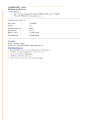 Ahmed Saied’s resume
Infrastructure Engineer
COMPUTER SKILLS:
o Road Design Package software (Civil 3d 2015,Auto Turn, and AutoCAD)
o Microsoft Office and windows application.
PERSONAL INFORMATION.
Birth Date : 21-09-1988.
Gender : Male.
Residence Location: Egypt.
Marital Status :
Military Status :
Married.
Fully exempted.
Driving License : Egyptian, Saudi.
Languages.
Arabic : Mother Tongue.
English: very good reading, good speaking and writing.
PROFWSSIONAL SKILLS.
• Serious and having perseverance for achieving the objectives.
• Ready to learn necessary skills for any kind of work.
• Co-operative with work colleagues.
• Ability to work under pressure.
• Open minded to new ideas and new technologies.
 