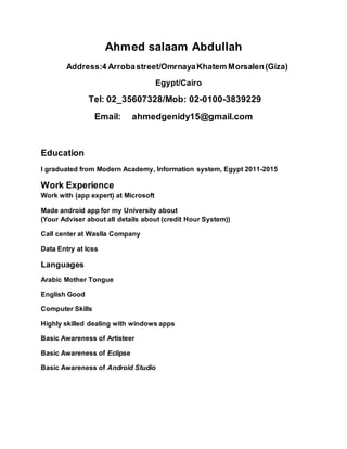 Ahmed salaam Abdullah
Address:4 Arrobastreet/OmrnayaKhatem Morsalen(Giza)
Egypt/Cairo
Tel: 02_35607328/Mob: 02-0100-2223883
Email: ahmedgenidy15@gmail.com
Education
I graduated from Modern Academy, Information system, Egypt 2011-2015
Work Experience
Work with (app expert) at Microsoft
Made android app for my University about
(Your Adviser about all details about (credit Hour System))
Call center at Waslla Company
Data Entry at Icss
Languages
Arabic Mother Tongue
English Good
Computer Skills
Highly skilled dealing with windows apps
Basic Awareness of Artisteer
Basic Awareness of Eclipse
Basic Awareness of Android Studio
 