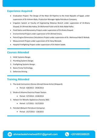 Experience Acquired
 Graduation Project: The Design of the Main Oil Pipeline to the Arab Republic of Egypt, under
supervision of Dr.Hisham Abdu, Production Manager Agiba Petroleum Company.
 Irrigation System at Faculty of Engineering Matarya Branch under supervision of Dr.Khairy
Elsayed, Dr.Ahmed Abo Habsa, Dr.Mohamed Futoh and Dr.Aida Abdel Hafez.
 Fluid Statics and Manometry Project under supervision of Dr.Khairy Elsayed.
 Environmental Project under supervision of Dr.Ahmed Emara.
 Petrol Engine Dimensions Calculations Project under supervision of Dr. Mahmoud Abd El Wahab.
 Measurement Project under supervision of Dr.Hany Moneeb.
 Hospital Firefighting Project under supervision of Dr.Hatem Sadek.
Courses Attended
1. HVAC Systems Design.
2. Plumbing Systems Design.
3. Firefighting Systems Design.
4. Basics Pump Technology.
5. Defensive Driving.
Training Attended
1. The Arab Contractors (Osman Ahmed Osman & Co) (Shipyard).
 Period : 4/8/2013 - 29/8/2013
2. Shubra El Kheima Electrical Power Station.
 Period : 5/7/2014 - 23/8/2014
3. Helwan For Metallic Appliances (Factory 360).
 Period : 1/7/2015 - 31/7/2015
4. Petrobel (Belayim Petroleum Company).
 Period : 55/7/2015 - 1/8/2015
ahmedsalehmetwali531@gmail.com +201095308925
 