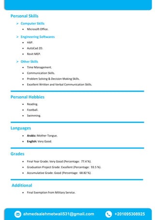 ahmedsalehmetwali531@gmail.com +201095308925
Personal Skills
 Computer Skills
 Microsoft Office.
 Engineering Softwares
 HAP.
 AutoCad 2D.
 Revit MEP.
 Other Skills
 Time Management.
 Communication Skills.
 Problem Solving & Decision Making Skills.
 Excellent Written and Verbal Communication Skills.
Personal Hobbies
 Reading.
 Football.
 Swimming.
Languages
 Arabic: Mother Tongue.
 English: Very Good.
Grades
 Final Year Grade: Very Good (Percentage: 77.4 %).
 Graduation Project Grade: Excellent (Percentage: 93.5 %).
 Accumulative Grade: Good (Percentage: 68.82 %).
Additional
 Final Exemption from Military Service.
 