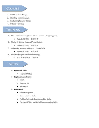 1. The Arab Contractors (Osman Ahmed Osman & Co) (Shipyard).
 Period : 4/8/2013 - 29/8/2013
2. Shubra El Kheima Electrical Power Station.
 Period : 5/7/2014 - 23/8/2014
3. Helwan For Metallic Appliances (Factory 360).
 Period : 1/7/2015 - 31/7/2015
4. Petrobel (Belayim Petroleum Company).
 Period : 55/7/2015 - 1/8/2015
1. HVAC Systems Design.
2. Plumbing Systems Design.
3. Firefighting Systems Design.
4. Defensive Driving.
 Computer Skills
 Microsoft Office.
 Engineering Softwares
 HAP.
 AutoCad 2D.
 Revit MEP.
 Other Skills
 Time Management.
 Communication Skills.
 Problem Solving & Decision Making Skills.
 Excellent Written and Verbal Communication Skills.
 