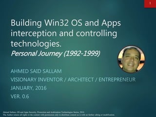 Ahmed Sallam, OS and Apps Security, Protection and Arabization Technologies Series, 2016
The Author retains all rights to the content with permission only to distribute content as is with no further edting or modification.
Building Win32 OS and Apps
interception and controlling
technologies.
Personal Journey (1992-1999)
AHMED SAID SALLAM
VISIONARY INVENTOR / ARCHITECT / ENTREPRENEUR
JANUARY, 2016
VER. 0.7
1
 