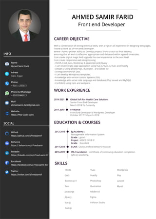 AHMED SAMIR FARID
Front end Developer
CAREER OBJECTIVE
With a combination of strong technical skills, with a 4 years of experience in designing web pages,
I want to work as a Front end Developer.
where I have a proven ability to Develop projects from scratch to ﬁnal delivery,
ensuring that all work is eﬀective, appropriate and delivered within agreed timescales.
I can create digital magic And upgrade the user experience to the next level
I can create responsive web designs using
- Html5, Css3, sass, Bootstrap 4, Javascript and JQuery .
- I can create single page application using Vue.js, Nuxt.js, Vuex and Vuetify
- Design ui using photoshop , illustrator , and adobe xd
- Strong command of Sass.
- I can develop Wordpress templates.
- knowledge with version control systems (Git).
- knowledge with server side language and database (Php laravel and MySQL).
- Conﬁdent using npm and webpack.
WORK EXPERIENCE
2019-2021 Global Soft For Health Care Solutions
Senior Front End Developer
March 2019 To Currently
2017-2019 Freelance
Front End Developer & Wordpress Developer
October 2017 To March 2019
EDUCATION & COURSES
2012-2016
2014-2015
Eg Academy :
Management Information System
Grade : good
Project : VOICE OVER IP
Grade : Excellent
CCNA: Cisco Certiﬁed Network Associat
2016-2017 ITIL Foundation : certiﬁcate of continuing education completion
cybrary academy.
SKILLS
Html5
Css3
Bootstrap 4
Sass
Javascript
JQuery
Vue.js
Nuxt.js
Vuex
Vuetify
Photoshop
Illustration
Adobe xd
Figma
InVision Studio
Wordpress
Php
Laravel
Mysql
INFO
Name
Ahmed Samir Farid
Adress
Cairo, Egypt
Phone
+201111220072
Phone & Whatsapp
+201032441113
Mail
ahmed.samir.farid@gmail.com
Website
https://Med-Coder.com/
SOCIAL
Github
https://github.com/a7medsamirf
Behance
https://.behance.net/a7medsamir
linkedin
https://linkedin.com/in/a7med-samir-f/
Facebook
https://facebook.com/a7med.samir.93/
Twitter
https://twitter.com/a7medsamirf
 