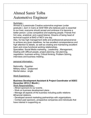 Ahmed Samir Tolba 
Automotive Engineer 
Summary : 
Ahmed is a passionate Creative automotive engineer (under 
graduate ) ,born in Cairo at 30/8/1994 who believes pain is essential 
to our lives; everyone should accept and embrace it to become a 
better person. Loves competitive and exploring people. Friends find 
him wise, analytical, and a good listener. Dreams of being head of 
technical support at BAG or MCV one day. 
Also, he has high management skills and professional perseverance 
to achieve any given deadlines. he has excellent correspondence and 
high attention to details, as well as creating and maintaining excellent 
team and cross functional working relationships. 
Specialties: Social Media marketing , Leadership , Management, 
Dealing with difficult people, project planning, risk planning, 
negotiation, business writing, Critical thinking, Problem Solving, 
interviews and business meeting . 
personal information : 
Nationality : Egyptian 
Military status : postponed 
Marital status : single 
Work Experience : 
Business Development Assistant & Project Coordinator at SGEC 
December 2014 (1 Month ) 
Work Responsibilities : 
- Attract sponsors to our events . 
- Work on business development plans . 
- Manage all aspects of the business including public relations 
&financial relations . 
- Developed several marketing partnerships with organizations . 
- Contact past sponsors, prospective companies and individuals that 
have interest in supporting us. 
 
