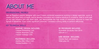 About me
Professional Profile
Iam an Egyption graphic designer with over 5 years combined experience working in design agencies, quick to
create new ideas and concepts, and to develop innovative and creative solutions to problems, able to work well
on my own initiative and with team work, can demonstrate the high levels of motivation required to meet the
tighest of deadlines. Even under significant pressure, I possess a strong ability to perform effectively.

Key Technical Skills
           Graphic Design includes:                                3D Programs includes:
           • Adobe Photoshop CS5.                                  •Autodesk 3d studio max 2010 .
           • Adobe Illustrator CS5.                                •Zbrush 3.1 .
           • Adobe Indesign CS5.
                                                                   Web Design includes:
           Multimedia includes:                                    •Adobe flash cs5 (basics)
           •Adobe After Effect CS5 .                               •Web plus X4
           •Adobe Audition 1.5 .
 