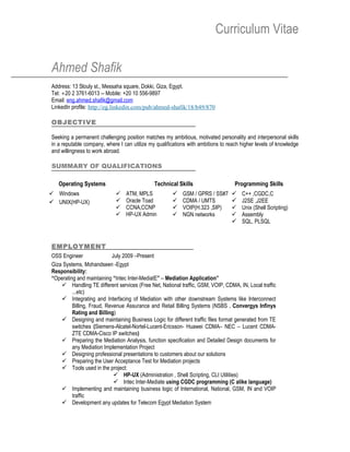 Curriculum Vitae

Ahmed Shafik
Address: 13 Slouly st., Messaha square, Dokki, Giza, Egypt.
Tel: +20 2 3761-6013 -- Mobile: +20 10 556-9897
Email: eng.ahmed.shafik@gmail.com
LinkedIn profile: http://eg.linkedin.com/pub/ahmed-shafik/18/b49/870

OBJECTIVE

Seeking a permanent challenging position matches my ambitious, motivated personality and interpersonal skills
in a reputable company, where I can utilize my qualifications with ambitions to reach higher levels of knowledge
and willingness to work abroad.

SUMMARY OF QUALIFICATIONS

   Operating Systems                          Technical Skills                     Programming Skills
 Windows                       ATM, MPLS                GSM / GPRS / SS#7         C++ ,CGDC,C
 UNIX(HP-UX)                   Oracle Toad              CDMA / UMTS               J2SE ,J2EE
                                CCNA,CCNP                VOIP(H.323 ,SIP)          Unix (Shell Scripting)
                                HP-UX Admin              NGN networks              Assembly
                                                                                     SQL, PLSQL



EMPLOYMENT
OSS Engineer               July 2009 –Present
Giza Systems, Mohandseen -Egypt
Responsibility:
“Operating and maintaining “Intec Inter-MediatE” – Mediation Application”
     Handling TE different services (Free Net, National traffic, GSM, VOIP, CDMA, IN, Local traffic
         ...etc)
     Integrating and Interfacing of Mediation with other downstream Systems like Interconnect
         Billing, Fraud, Revenue Assurance and Retail Billing Systems (NSBS , Convergys Infinys
         Rating and Billing)
     Designing and maintaining Business Logic for different traffic files format generated from TE
         switches (Siemens-Alcatel-Nortel-Lucent-Ericsson- Huawei CDMA– NEC – Lucent CDMA-
         ZTE CDMA-Cisco IP switches)
     Preparing the Mediation Analysis, function specification and Detailed Design documents for
         any Mediation Implementation Project
     Designing professional presentations to customers about our solutions
     Preparing the User Acceptance Test for Mediation projects
     Tools used in the project:
                             HP-UX (Administration , Shell Scripting, CLI Utilities)
                             Intec Inter-Mediate using CGDC programming (C alike language)
     Implementing and maintaining business logic of International, National, GSM, IN and VOIP
         traffic
     Development any updates for Telecom Egypt Mediation System
 