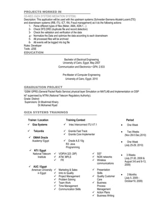 PROJECTS WORKED IN
GS-MED (GIZA SYSTEMS MEDIATION SYSTEM):
Description: This application will be used with the upstream systems (Schneider-Siemens-Alcatel-Lucent-ZTE)
and downstream systems (IRB, ITU, ICT, RA, Fraud management) as it do the following actions:
    1- Parse different types of files (Meter, AMA, ASN.1…)
    2- Check DFD,DRD (duplicate file and record detection)
    3- Check the validation and verification of the data
    4- Normalize the Data and optimize the data according to each downstream
    5- All processed files will be archived
    6- All events will be logged into log file
Rules: Developer
Tools: J2SE
EDUCATION

                                    Bachelor of Electrical Engineering
                                   University of Cairo, Egypt. May 2007
                                Communication and Electronics • GPA: 2.633

                                     Pre-Master of Computer Engineering
                                       University of Cairo, Egypt. 2010

GRADUATION PROJECT
“GSM/ GPRS (General Packet Radio Service) physical layer Simulation on MATLAB and Implementation on DSP
kit” supervised by NTRA (National Telecom Regulatory Authority).
Grade: Distinct
 Supervisors: Dr.Moahmed Khairy
              Dr.Mohamed Ryad

GIZA SYSTEMS TRAININGS

    Trainer / Location                   Training Context                                         Period
    Giza Systems                         Intec Interconnect ITU V7.1                       •     One Week

        Telcordia                    Granite Fast Track                                    •     Two Weeks
                                      Granite Core Implementer                                  (Nov 28-5 Dec,2010)
     EMAK Oracle
      Academy/ Egypt                  Oracle A.S 10g                                        •     One Week
                                      R3: Java                                                   (July 25-29, 2010)
                                      Programming
      NTI / Egypt
       National Telecom      VOIP(H.323 ,SIP)                    SS7                       •     3 Weeks
            Institute        ATM, MPLS                           NGN networks                  (July 27-30, 2009 &
                              FR                                 Wireless                      August 3-6 and 9-13,
                                                                   communications                2009)
     AUC / Egypt
     American University  Marketing & Sales                      Presentation
          in Egypt        Intro to Quality                        Skills
                                                                                             •     3 Months
                          Project Management                     Quality Customer
                                                                                                 (July 5, 2009 -
                          Problem Solving                         Care
                                                                                                 October19, 2009)
                          Team Work                              Business
                          Time Management                         Process
                          Communication Skills                    Management
                                                                  Action Plans
                                                                  Business Writing
 