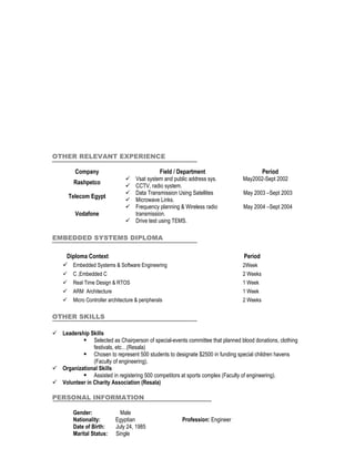 OTHER RELEVANT EXPERIENCE

          Company                                  Field / Department                  Period
                                      Vsat system and public address sys.       May2002-Sept 2002
         Rashpetco
                                      CCTV, radio system.
                                      Data Transmission Using Satellites        May 2003 –Sept 2003
        Telecom Egypt
                                      Microwave Links.
                                      Frequency planning & Wireless radio       May 2004 –Sept 2004
          Vodafone                     transmission.
                                      Drive test using TEMS.

EMBEDDED SYSTEMS DIPLOMA

     Diploma Context                                                             Period
     Embedded Systems & Software Engineering                                    2Week
        C ,Embedded C                                                           2 Weeks
        Real Time Design & RTOS                                                 1 Week
        ARM Architecture                                                        1 Week
        Micro Controller architecture & peripherals                             2 Weeks

OTHER SKILLS

 Leadership Skills
           Selected as Chairperson of special-events committee that planned blood donations, clothing
               festivals, etc…(Resala)
           Chosen to represent 500 students to designate $2500 in funding special children havens
               (Faculty of engineering).
 Organizational Skills
           Assisted in registering 500 competitors at sports complex (Faculty of engineering).
 Volunteer in Charity Association (Resala)

PERSONAL INFORMATION

         Gender:               Male
         Nationality:        Egyptian                     Profession: Engineer
         Date of Birth:      July 24, 1985
         Marital Status:     Single
 