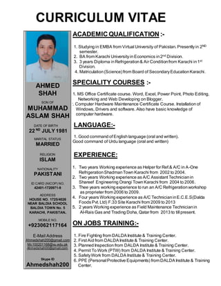 CURRICULUM VITAE
ACADEMIC QUALIFICATION :-
1. Studying in EMBA from Virtual University of Pakistan. Presentlyin 2ND
semester.
2. BA from Karachi Universityin Economics in2nd Division.
3. 3 years Diploma inRefrigeration& Air Conditionfrom Karachi in1st
Division.
4. Matriculation(Science) from Board of SecondaryEducationKarachi.
SPECIALITY COURSES :-
1. MS Office Certificate course. Word, Excel, Power Point, Photo Editing,
Networking and Web Developing on Blogger.
2. Computer Hardware Maintenance Certificate Course. Installation of
Windows, Drivers and software. Also have basic knowledge of
computer hardware.
LANGUAGE:-
1. Good command of English language (oral and written).
2. Good command of Urdu language (oral and written)
EXPERIENCE:
1. Two years Working experience as Helper for Ref.& A/C in A-One
RefrigerationShadmanTown Karachi from 2002 to 2004.
2. Two years Working experience as A/C Assistant Technicianin
Shareef Engineering Orangi Town Karachi from 2004 to 2006.
3. Thee years working experience to run an A/C Refrigerationworkshop
as proprieter from 2006 to 2009.
4. Four years Working experience as A/C TechnicianinE.C.E.S(Dalda
Foods Pvt. Ltd) F.33 Site Karachi from 2009 to 2013
5. 2 years Working experience as Field Maintenance Technicianin
Al-Rais Gas and Trading Doha, Qatar from 2013 to till present.
ON JOBS TRAINING:-
1. Fire Fighting from DALDAInstitute & Training Center.
2. First Aid from DALDA Institute & Training Center.
3. Planned Inspection from DALDA Institute & Training Center.
4. Permit To Work (PTW) from DALDA Institute & Training Center.
5. SafetyWork from DALDA Institute & Training Center.
6. PPE (Personal Protective Equipments) from DALDAInstitute & Training
Center.
AHMED
SHAH
SON OF
MUHAMMAD
ASLAM SHAH
DATE OF BIRTH
22 ND
JULY 1981
MARITAL STATUS
MARRIED
RELIGION
ISLAM
NATIONALITY
PAKISTANI
ID CARD (NICOP) NO.
42401-1720971-9
ADDRESS
HOUSE NO. 1725/4026
NEAR BALDIA SCHOOL
BALDIA TOWN No. 5
KARACHI, PAKISTAN.
MOBILE NO.
+923062117164
E-Mail Address
Ahmedshah200@gmail.com
Mc100201168@vu.edu.pk
Ahmedshah00@gmail.com
Skype ID
Ahmedshah200
 