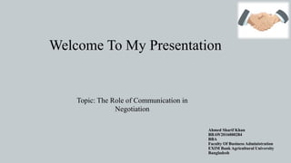 Welcome To My Presentation
Ahmed Sharif Khan
BBAW2016000284
BBA
Faculty Of Business Administration
EXIM Bank Agricultural University
Bangladesh
Topic: The Role of Communication in
Negotiation
 