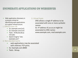 Web application discovery is
a process aimed at
identifying web applications
on a given infrastructure.
1. Different base URL
Ex: example.com/url1
Ex: Example.com/url2
Tools : DirBuster,Burp
Intruder.
Search Engine “site:
example.com”
2. Non-standard ports
web applications may be associated
with arbitrary TCP ports.
Ex: Example.com:8000
Tools : Nmap.
3. Virtual hosts
DNS allows a single IP address to be
associated with one or more symbolic
names
Ex: IP address 41.xx.xx.xx might be
associated to DNS names
www.example.com, mail.example.com.
16
 