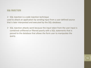  SQL injection is a code injection technique
used to attack an application by sending input from a user defined source
that is later interpreted and executed by the SQL database.
 SQL injection attacks work because the input taken from the user input is
combined unfiltered or filtered poorly with a SQL statements that is
passed to the database that allows the form user to manipulate the
query.
51
 