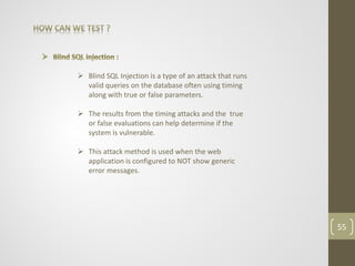  Blind SQL Injection is a type of an attack that runs
valid queries on the database often using timing
along with true or false parameters.
 The results from the timing attacks and the true
or false evaluations can help determine if the
system is vulnerable.
 This attack method is used when the web
application is configured to NOT show generic
error messages.
55
 